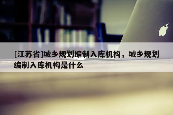 [江蘇省]城鄉(xiāng)規(guī)劃編制入庫機構(gòu)，城鄉(xiāng)規(guī)劃編制入庫機構(gòu)是什么