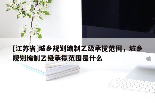 [江蘇省]城鄉(xiāng)規(guī)劃編制乙級(jí)承攬范圍，城鄉(xiāng)規(guī)劃編制乙級(jí)承攬范圍是什么