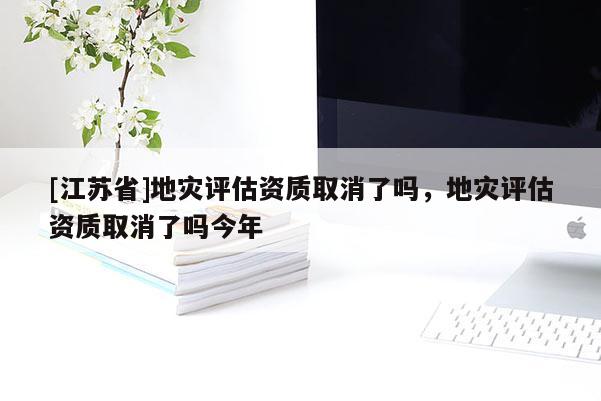 [江蘇省]地災評估資質取消了嗎，地災評估資質取消了嗎今年