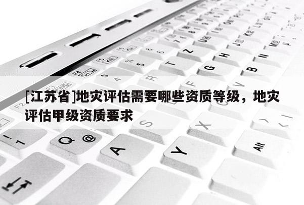 [江蘇省]地災(zāi)評(píng)估需要哪些資質(zhì)等級(jí)，地災(zāi)評(píng)估甲級(jí)資質(zhì)要求