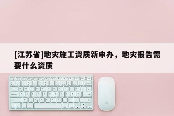 [江蘇省]地災(zāi)施工資質(zhì)新申辦，地災(zāi)報(bào)告需要什么資質(zhì)