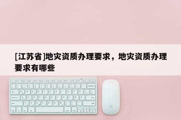 [江蘇省]地災(zāi)資質(zhì)辦理要求，地災(zāi)資質(zhì)辦理要求有哪些