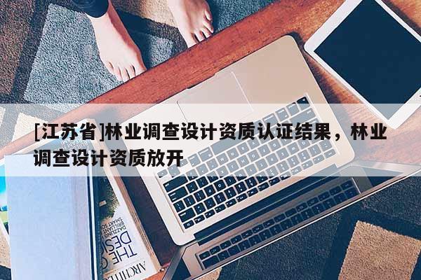 [江蘇省]林業(yè)調(diào)查設(shè)計資質(zhì)認(rèn)證結(jié)果，林業(yè)調(diào)查設(shè)計資質(zhì)放開