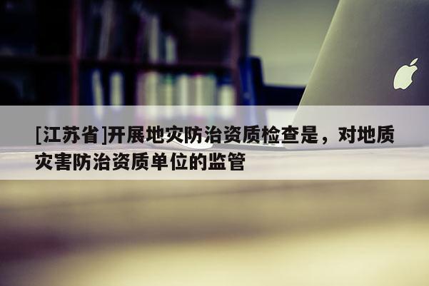 [江蘇省]開展地災防治資質檢查是，對地質災害防治資質單位的監(jiān)管
