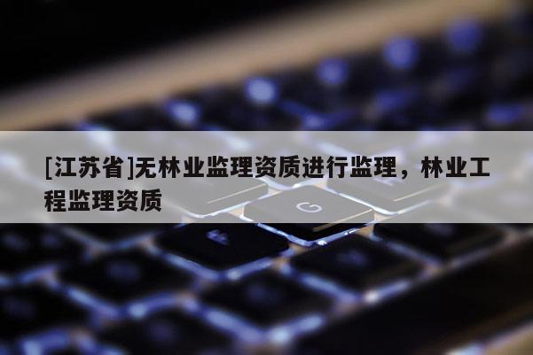 [江蘇省]無(wú)林業(yè)監(jiān)理資質(zhì)進(jìn)行監(jiān)理，林業(yè)工程監(jiān)理資質(zhì)