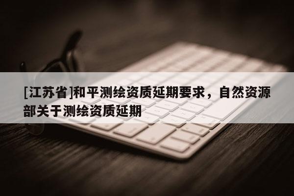 [江蘇省]和平測(cè)繪資質(zhì)延期要求，自然資源部關(guān)于測(cè)繪資質(zhì)延期