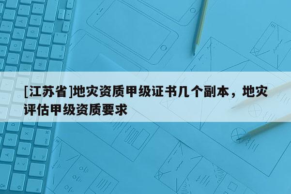 [江蘇省]地災(zāi)資質(zhì)甲級(jí)證書(shū)幾個(gè)副本，地災(zāi)評(píng)估甲級(jí)資質(zhì)要求