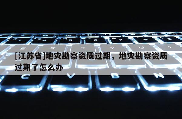 [江蘇省]地災勘察資質過期，地災勘察資質過期了怎么辦