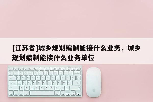 [江蘇省]城鄉(xiāng)規(guī)劃編制能接什么業(yè)務(wù)，城鄉(xiāng)規(guī)劃編制能接什么業(yè)務(wù)單位