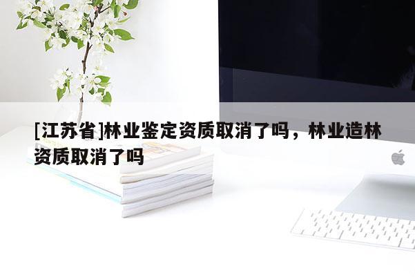 [江蘇省]林業(yè)鑒定資質(zhì)取消了嗎，林業(yè)造林資質(zhì)取消了嗎