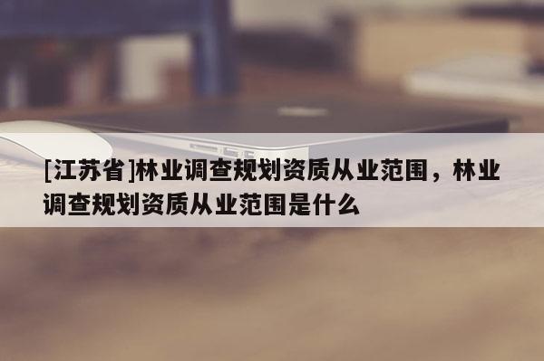 [江蘇省]林業(yè)調(diào)查規(guī)劃資質(zhì)從業(yè)范圍，林業(yè)調(diào)查規(guī)劃資質(zhì)從業(yè)范圍是什么