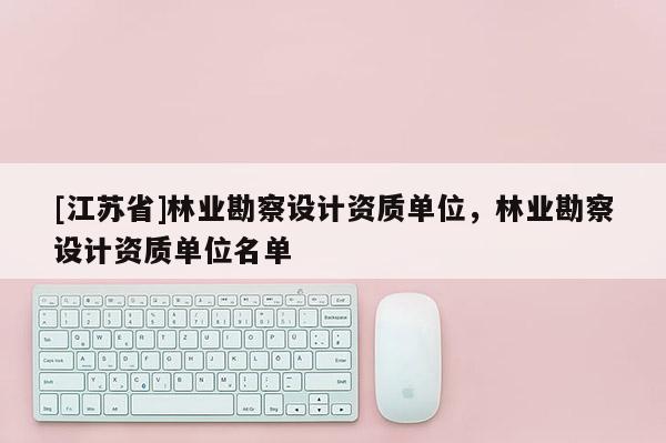 [江蘇省]林業(yè)勘察設(shè)計(jì)資質(zhì)單位，林業(yè)勘察設(shè)計(jì)資質(zhì)單位名單
