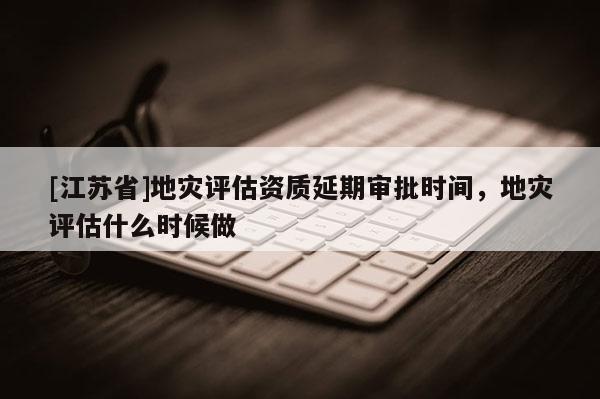 [江蘇省]地災(zāi)評(píng)估資質(zhì)延期審批時(shí)間，地災(zāi)評(píng)估什么時(shí)候做