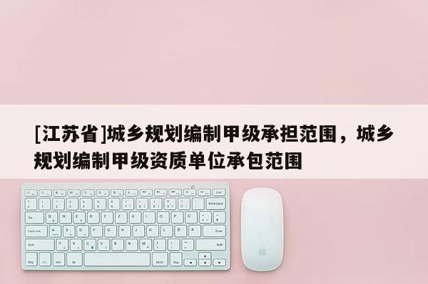 [江蘇省]城鄉(xiāng)規(guī)劃編制甲級(jí)承擔(dān)范圍，城鄉(xiāng)規(guī)劃編制甲級(jí)資質(zhì)單位承包范圍