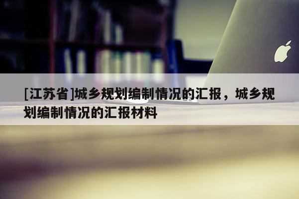 [江蘇省]城鄉(xiāng)規(guī)劃編制情況的匯報，城鄉(xiāng)規(guī)劃編制情況的匯報材料
