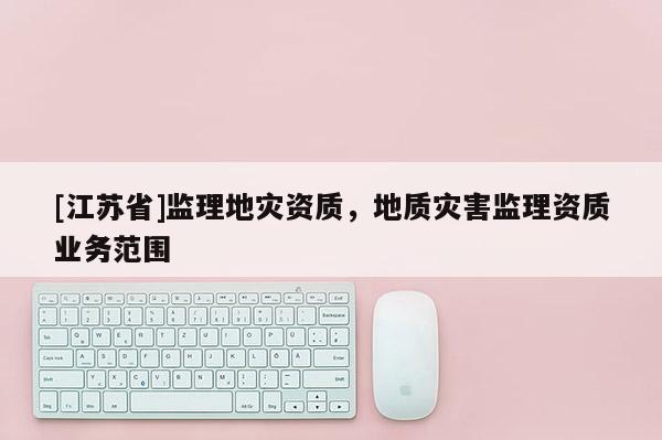 [江蘇省]監(jiān)理地災(zāi)資質(zhì)，地質(zhì)災(zāi)害監(jiān)理資質(zhì)業(yè)務(wù)范圍