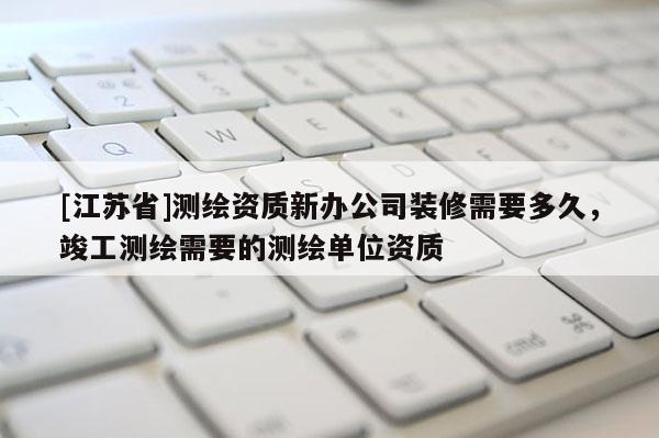 [江蘇省]測(cè)繪資質(zhì)新辦公司裝修需要多久，竣工測(cè)繪需要的測(cè)繪單位資質(zhì)