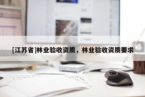 [江蘇省]林業(yè)驗(yàn)收資質(zhì)，林業(yè)驗(yàn)收資質(zhì)要求