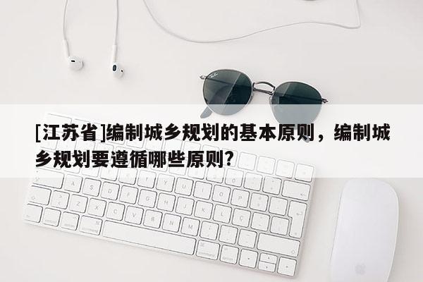 [江蘇省]編制城鄉(xiāng)規(guī)劃的基本原則，編制城鄉(xiāng)規(guī)劃要遵循哪些原則?