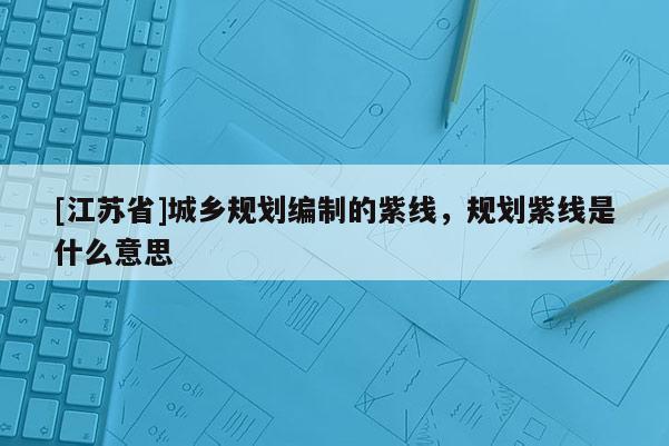 [江蘇省]城鄉(xiāng)規(guī)劃編制的紫線，規(guī)劃紫線是什么意思