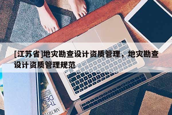 [江蘇省]地災(zāi)勘查設(shè)計資質(zhì)管理，地災(zāi)勘查設(shè)計資質(zhì)管理規(guī)范