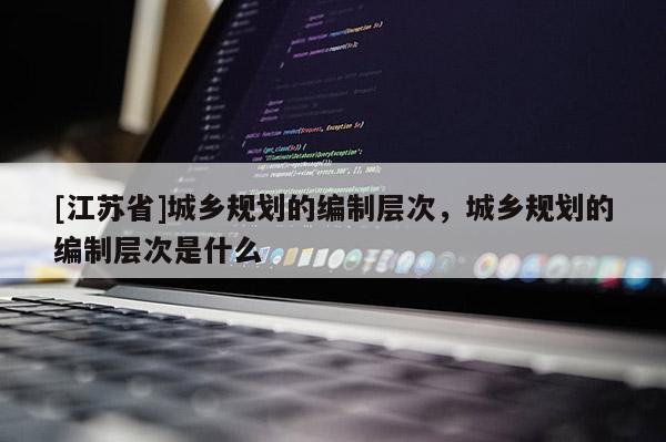 [江蘇省]城鄉(xiāng)規(guī)劃的編制層次，城鄉(xiāng)規(guī)劃的編制層次是什么