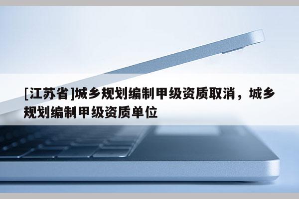 [江蘇省]城鄉(xiāng)規(guī)劃編制甲級(jí)資質(zhì)取消，城鄉(xiāng)規(guī)劃編制甲級(jí)資質(zhì)單位