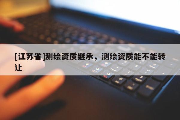[江蘇省]測繪資質(zhì)繼承，測繪資質(zhì)能不能轉(zhuǎn)讓