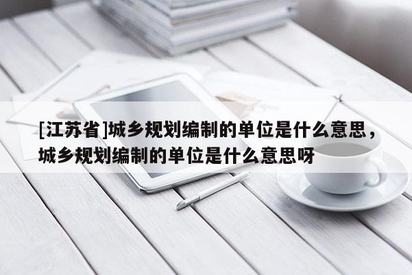 [江蘇省]城鄉(xiāng)規(guī)劃編制的單位是什么意思，城鄉(xiāng)規(guī)劃編制的單位是什么意思呀