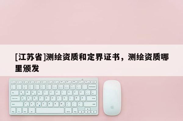 [江蘇省]測(cè)繪資質(zhì)和定界證書，測(cè)繪資質(zhì)哪里頒發(fā)