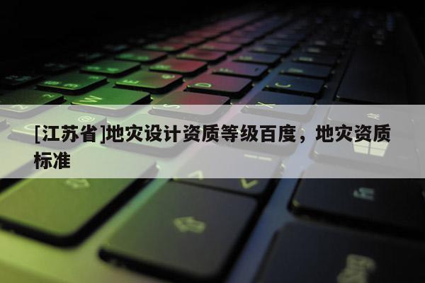 [江蘇省]地災(zāi)設(shè)計(jì)資質(zhì)等級(jí)百度，地災(zāi)資質(zhì)標(biāo)準(zhǔn)