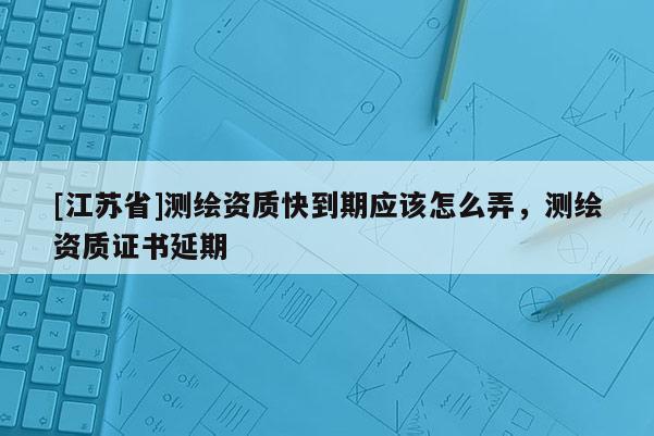 [江蘇省]測(cè)繪資質(zhì)快到期應(yīng)該怎么弄，測(cè)繪資質(zhì)證書延期