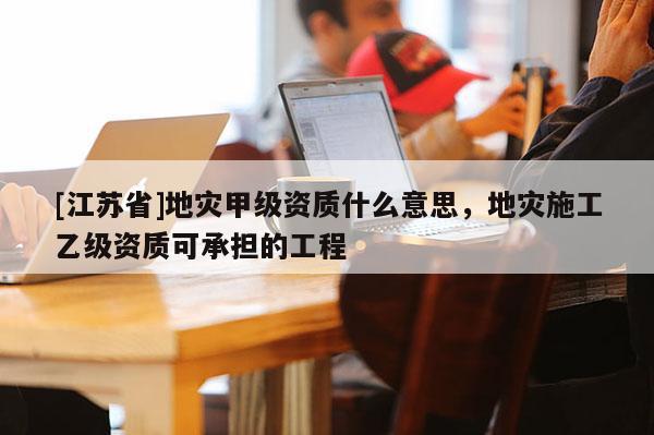 [江蘇省]地災(zāi)甲級(jí)資質(zhì)什么意思，地災(zāi)施工乙級(jí)資質(zhì)可承擔(dān)的工程