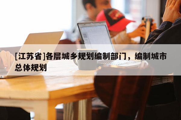 [江蘇省]各層城鄉(xiāng)規(guī)劃編制部門，編制城市總體規(guī)劃