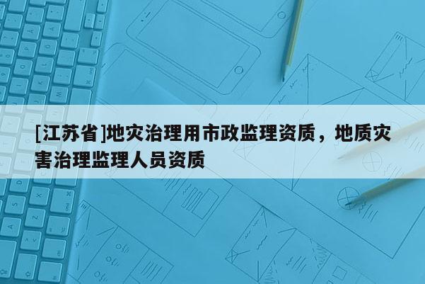 [江蘇省]地災(zāi)治理用市政監(jiān)理資質(zhì)，地質(zhì)災(zāi)害治理監(jiān)理人員資質(zhì)