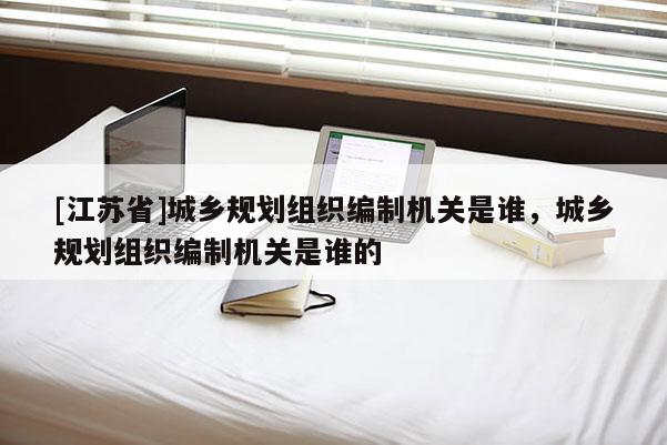 [江蘇省]城鄉(xiāng)規(guī)劃組織編制機關(guān)是誰，城鄉(xiāng)規(guī)劃組織編制機關(guān)是誰的