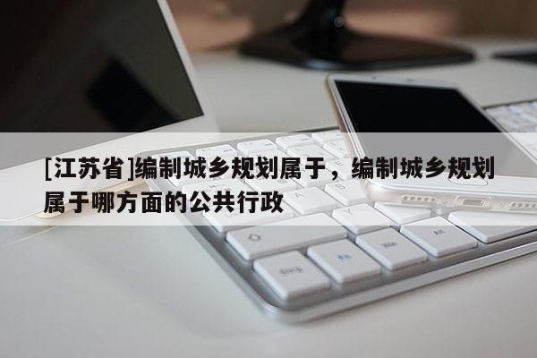 [江蘇省]編制城鄉(xiāng)規(guī)劃屬于，編制城鄉(xiāng)規(guī)劃屬于哪方面的公共行政