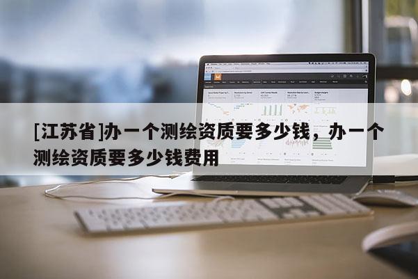 [江蘇省]辦一個測繪資質(zhì)要多少錢，辦一個測繪資質(zhì)要多少錢費用