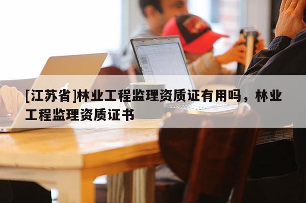 [江蘇省]林業(yè)工程監(jiān)理資質(zhì)證有用嗎，林業(yè)工程監(jiān)理資質(zhì)證書(shū)