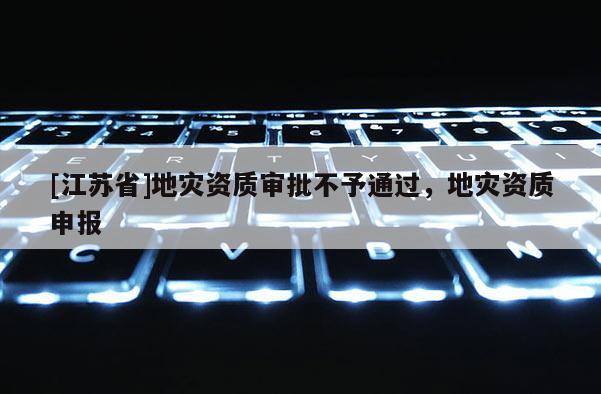 [江蘇省]地災(zāi)資質(zhì)審批不予通過(guò)，地災(zāi)資質(zhì)申報(bào)