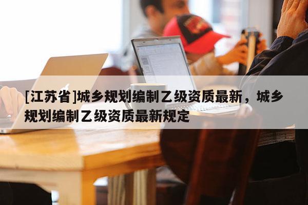 [江蘇省]城鄉(xiāng)規(guī)劃編制乙級資質(zhì)最新，城鄉(xiāng)規(guī)劃編制乙級資質(zhì)最新規(guī)定