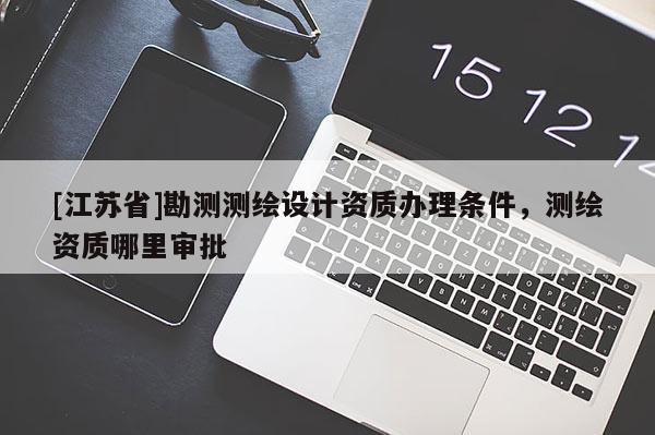 [江蘇省]勘測測繪設計資質辦理條件，測繪資質哪里審批