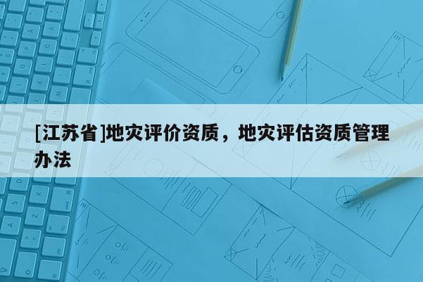[江蘇省]地災(zāi)評(píng)價(jià)資質(zhì)，地災(zāi)評(píng)估資質(zhì)管理辦法