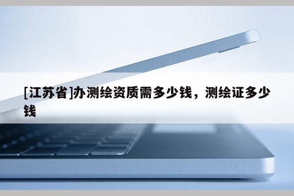 [江蘇省]辦測繪資質(zhì)需多少錢，測繪證多少錢