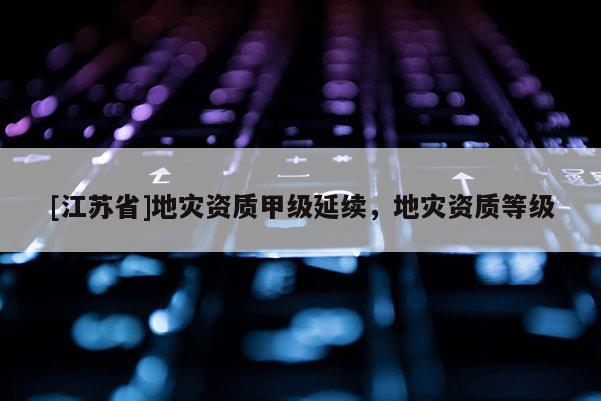 [江蘇省]地災(zāi)資質(zhì)甲級(jí)延續(xù)，地災(zāi)資質(zhì)等級(jí)