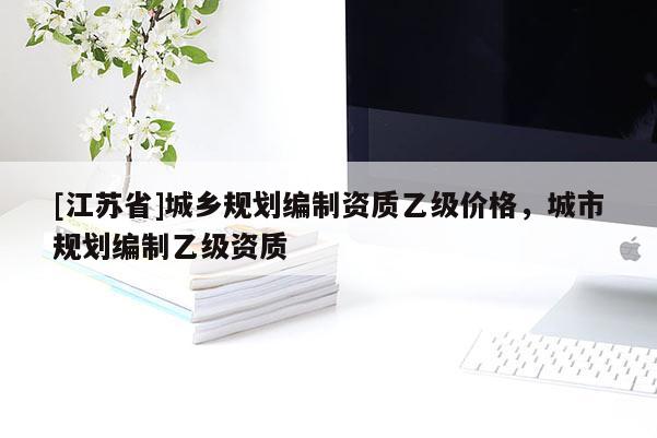 [江蘇省]城鄉(xiāng)規(guī)劃編制資質(zhì)乙級(jí)價(jià)格，城市規(guī)劃編制乙級(jí)資質(zhì)