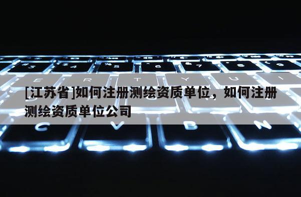 [江蘇省]如何注冊測繪資質(zhì)單位，如何注冊測繪資質(zhì)單位公司