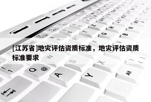 [江蘇省]地災(zāi)評(píng)估資質(zhì)標(biāo)準(zhǔn)，地災(zāi)評(píng)估資質(zhì)標(biāo)準(zhǔn)要求