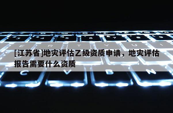 [江蘇省]地災(zāi)評估乙級資質(zhì)申請，地災(zāi)評估報告需要什么資質(zhì)