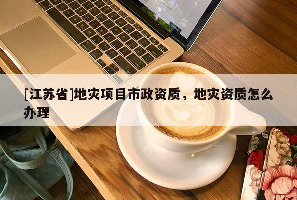 [江蘇省]地災項目市政資質(zhì)，地災資質(zhì)怎么辦理